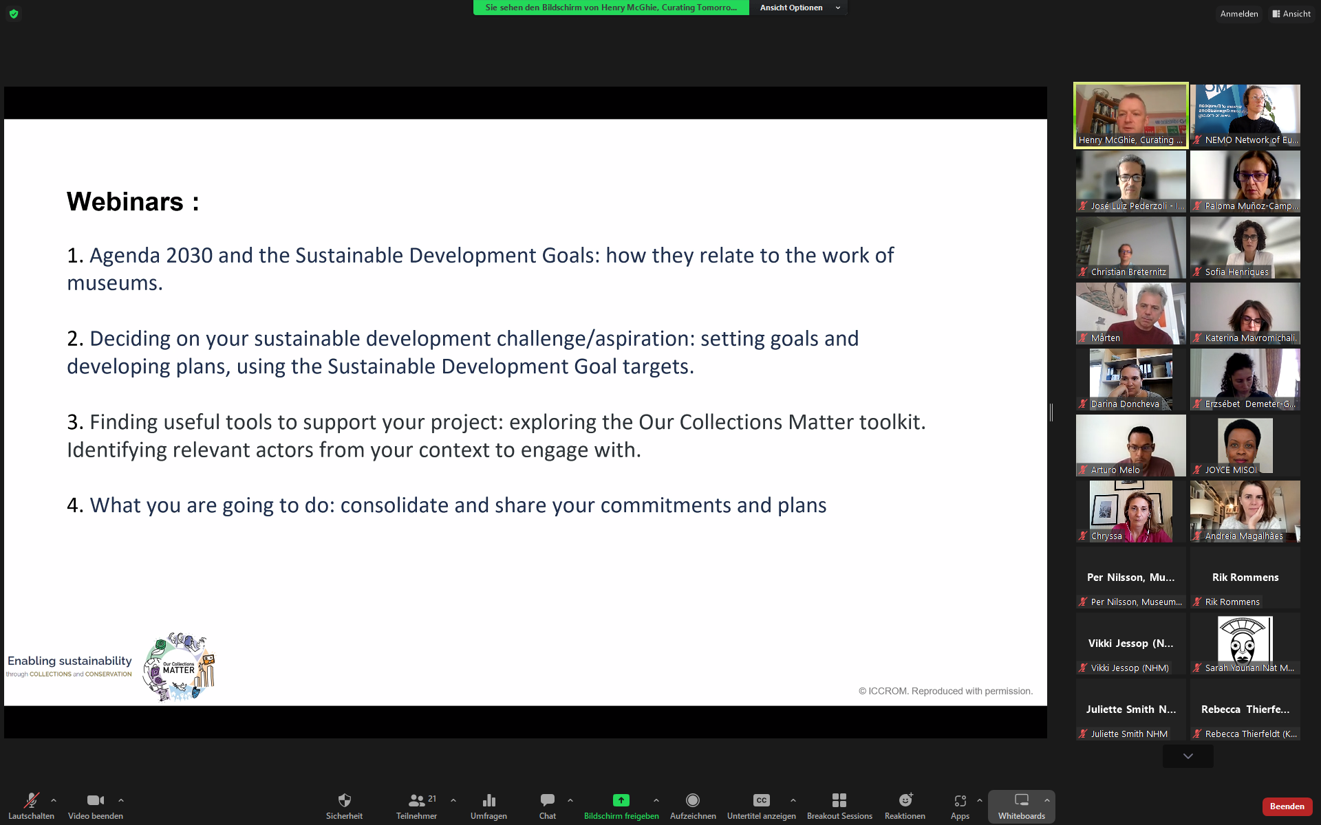 Screenshot of the online workshop. The presentation slide is showing in the middle and on the right side there are small videos of the participants. The slide reads:  1.	Agenda 2030 and the Sustainable Development Goals: how they relate to the work of museums. Understanding national and local challenges; recognising how your organisation contributes positively and negatively to sustainable development. 2.	Deciding on your sustainable development challenge/aspiration: setting goals and developing plans, using the Sustainable Development Goal targets. 3.	Finding useful tools to support your project: exploring the Our Collections Matter toolkit. Identifying relevant actors from your context to engage with. 4.	What you are going to do: consolidate and share your commitments and plans.  